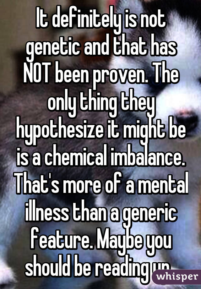 It definitely is not genetic and that has NOT been proven. The only thing they hypothesize it might be is a chemical imbalance. That's more of a mental illness than a generic feature. Maybe you should be reading up. 