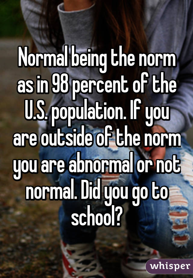 Normal being the norm as in 98 percent of the U.S. population. If you are outside of the norm you are abnormal or not normal. Did you go to school?