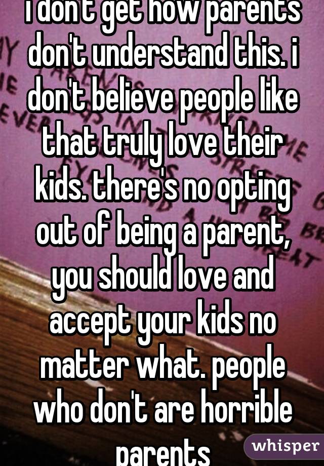 i don't get how parents don't understand this. i don't believe people like that truly love their kids. there's no opting out of being a parent, you should love and accept your kids no matter what. people who don't are horrible parents