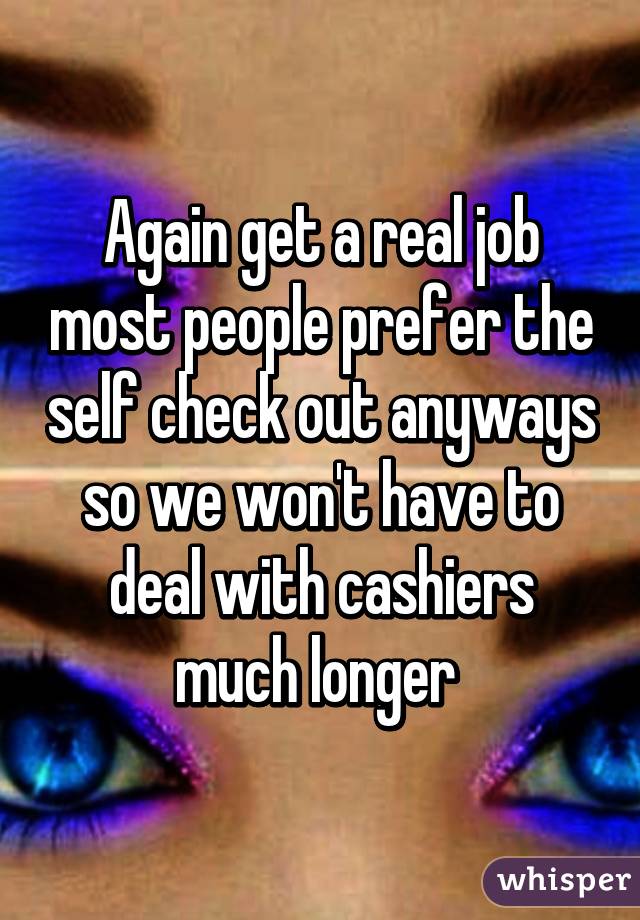 Again get a real job most people prefer the self check out anyways so we won't have to deal with cashiers much longer 