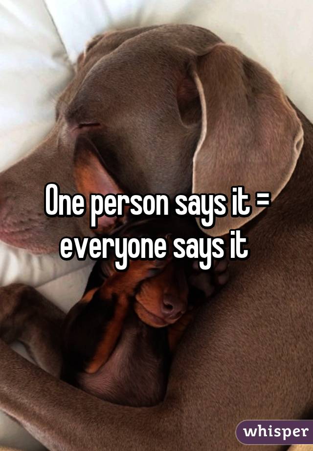 One person says it = everyone says it 