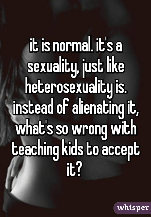 it is normal. it's a sexuality, just like heterosexuality is. instead of alienating it, what's so wrong with teaching kids to accept it? 