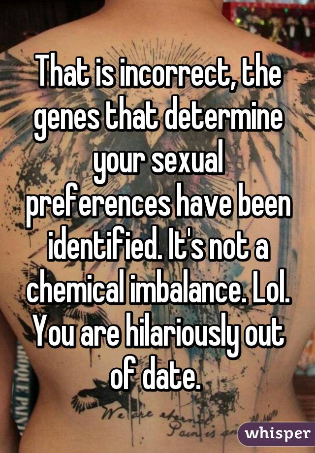 That is incorrect, the genes that determine your sexual preferences have been identified. It's not a chemical imbalance. Lol. You are hilariously out of date. 