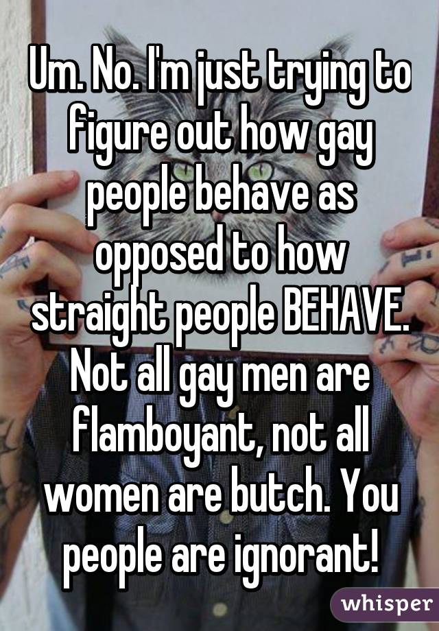 Um. No. I'm just trying to figure out how gay people behave as opposed to how straight people BEHAVE. Not all gay men are flamboyant, not all women are butch. You people are ignorant!