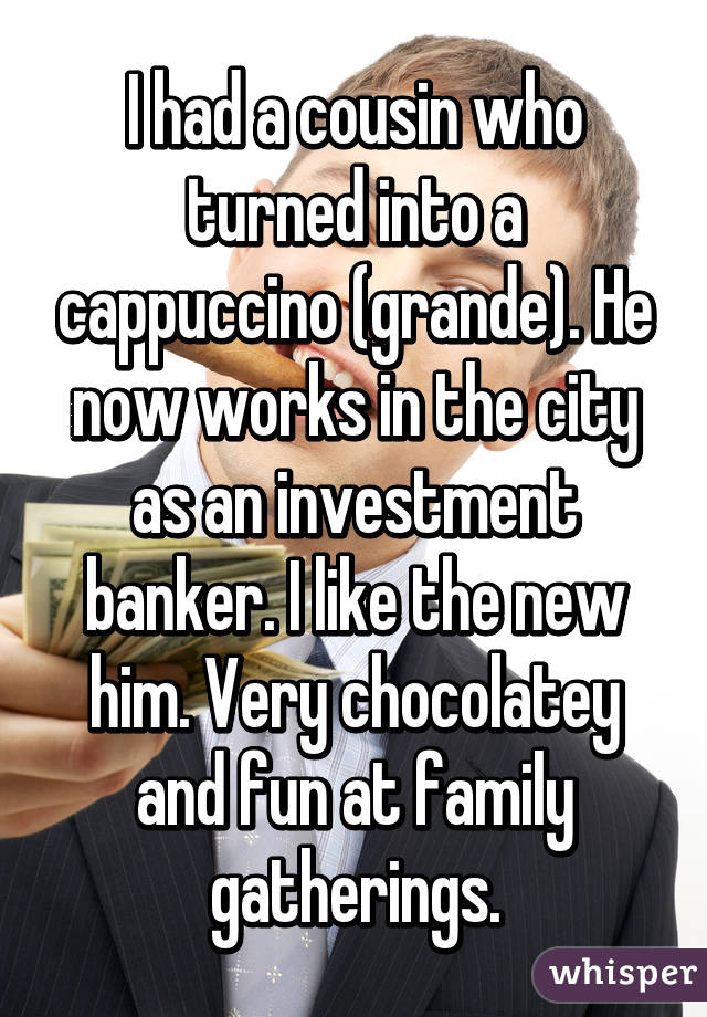 I had a cousin who turned into a cappuccino (grande). He now works in the city as an investment banker. I like the new him. Very chocolatey and fun at family gatherings.