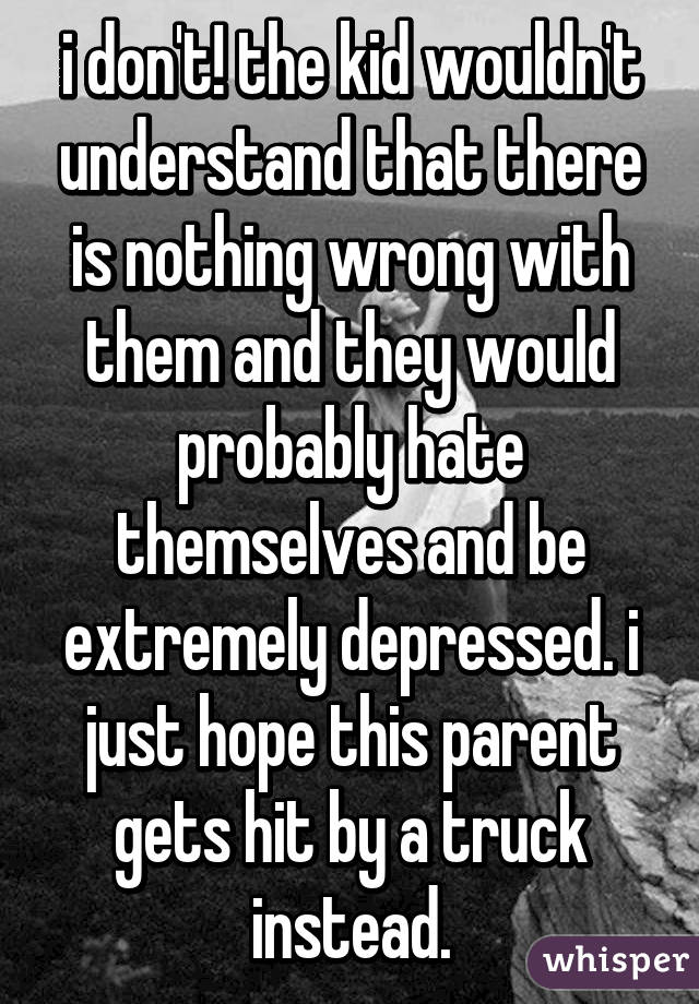 i don't! the kid wouldn't understand that there is nothing wrong with them and they would probably hate themselves and be extremely depressed. i just hope this parent gets hit by a truck instead.