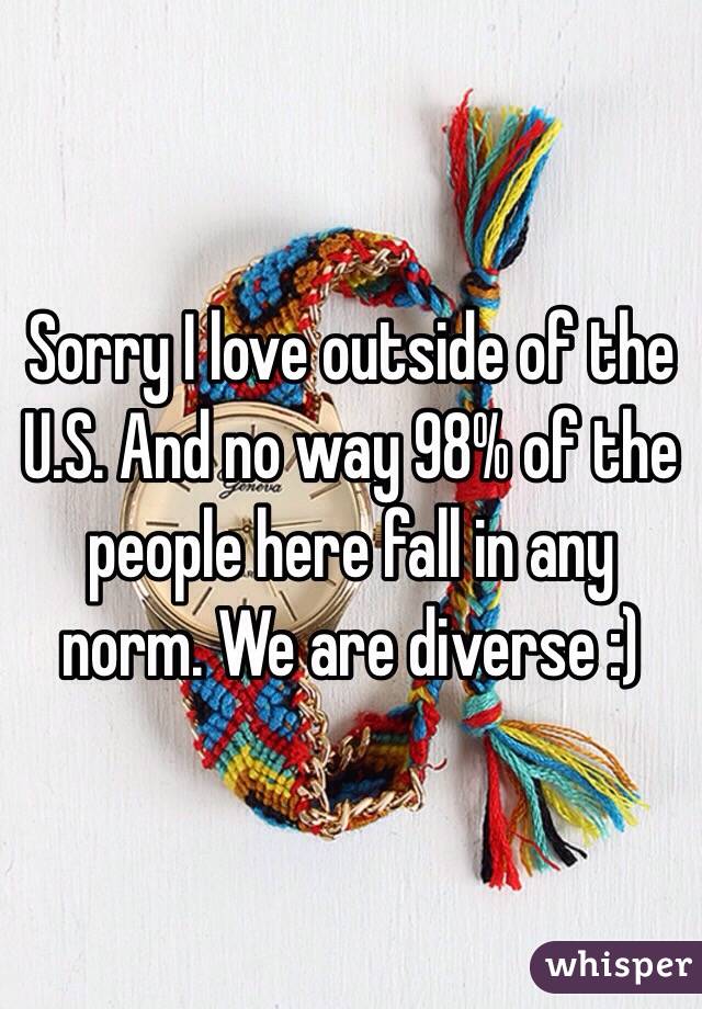 Sorry I love outside of the U.S. And no way 98% of the people here fall in any norm. We are diverse :)