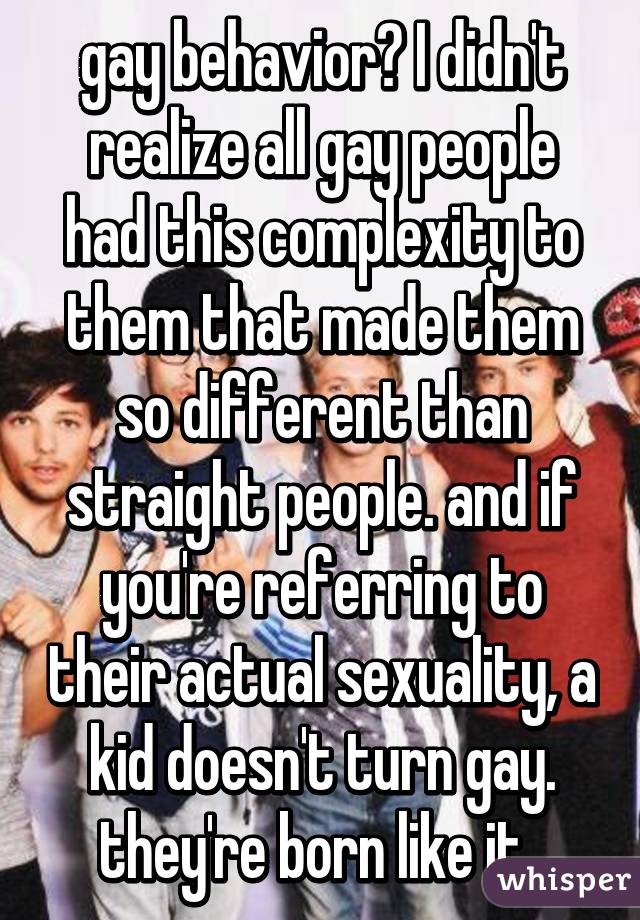 gay behavior? I didn't realize all gay people had this complexity to them that made them so different than straight people. and if you're referring to their actual sexuality, a kid doesn't turn gay. they're born like it. 