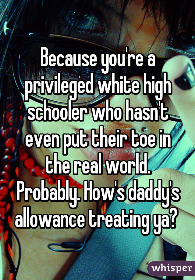 Because you're a privileged white high schooler who hasn't even put their toe in the real world. Probably. How's daddy's allowance treating ya? 