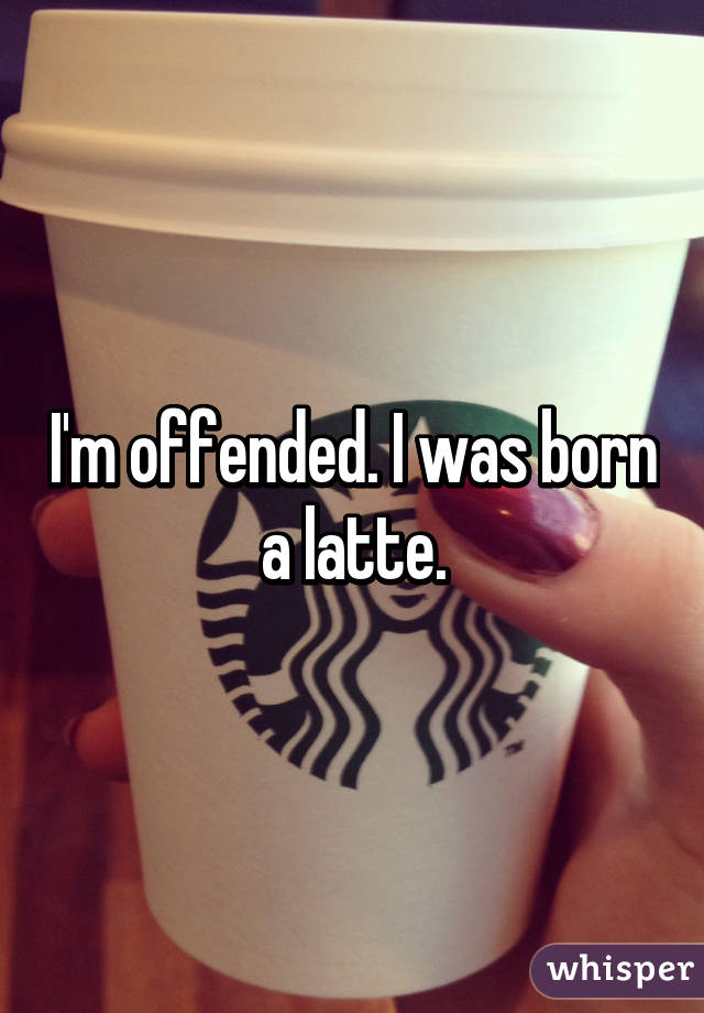 I'm offended. I was born a latte.