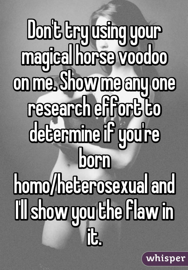 Don't try using your magical horse voodoo on me. Show me any one research effort to determine if you're born homo/heterosexual and I'll show you the flaw in it.