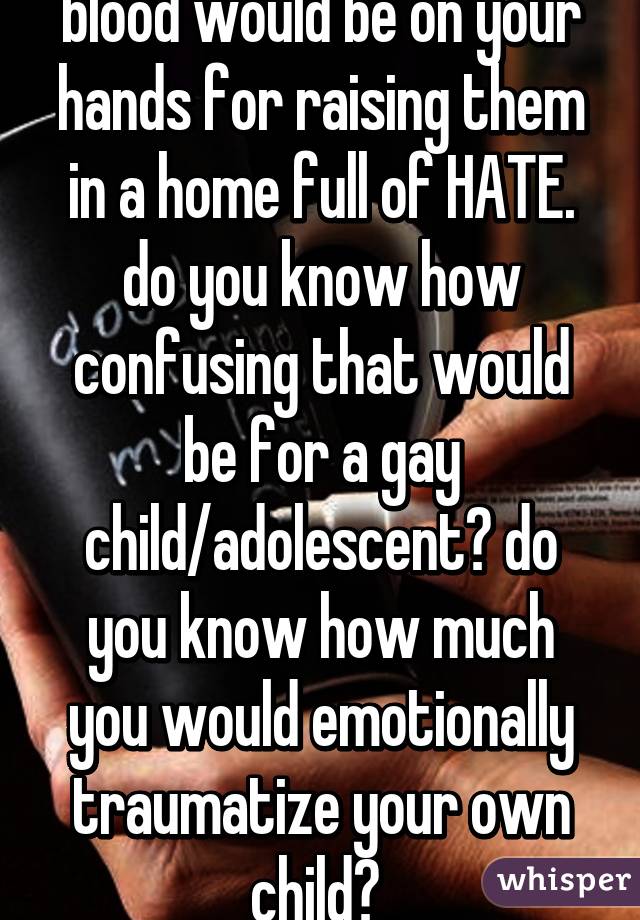 blood would be on your hands for raising them in a home full of HATE. do you know how confusing that would be for a gay child/adolescent? do you know how much you would emotionally traumatize your own child? 