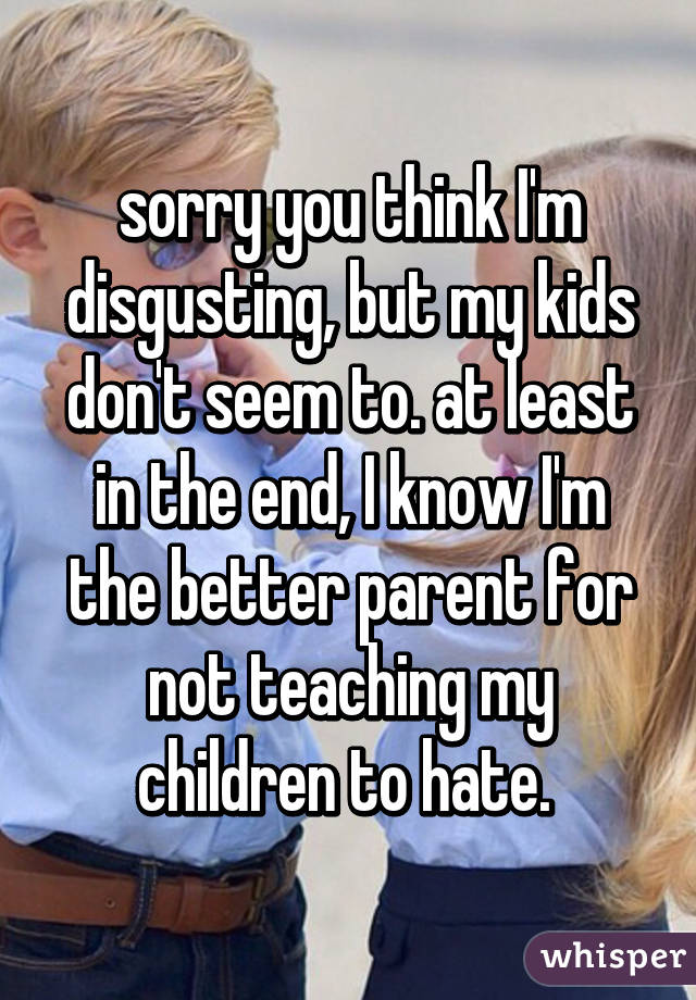 sorry you think I'm disgusting, but my kids don't seem to. at least in the end, I know I'm the better parent for not teaching my children to hate. 