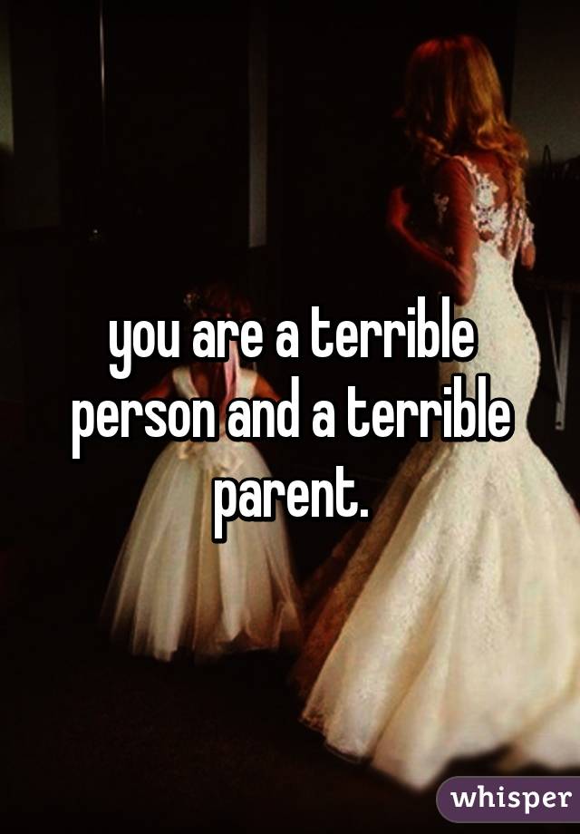 you are a terrible person and a terrible parent.