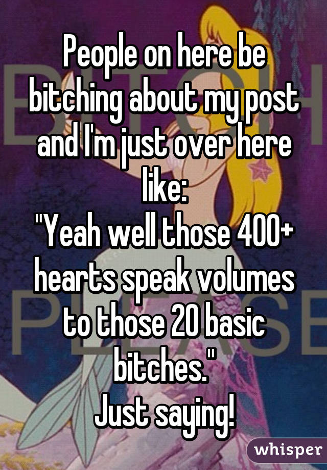 People on here be bitching about my post and I'm just over here like:
"Yeah well those 400+ hearts speak volumes to those 20 basic bitches."
Just saying!