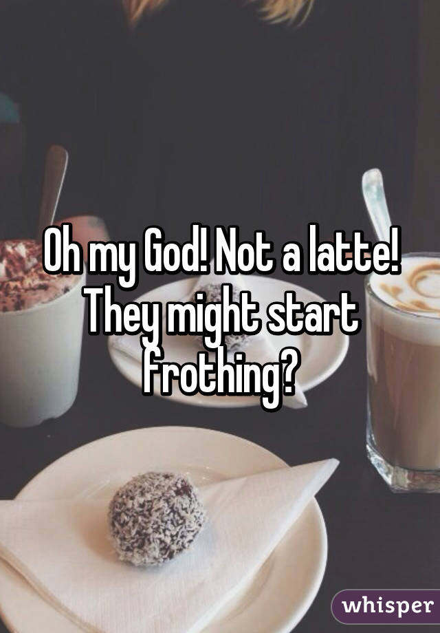 Oh my God! Not a latte! They might start frothing😳