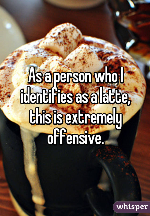 As a person who I identifies as a latte, this is extremely offensive.