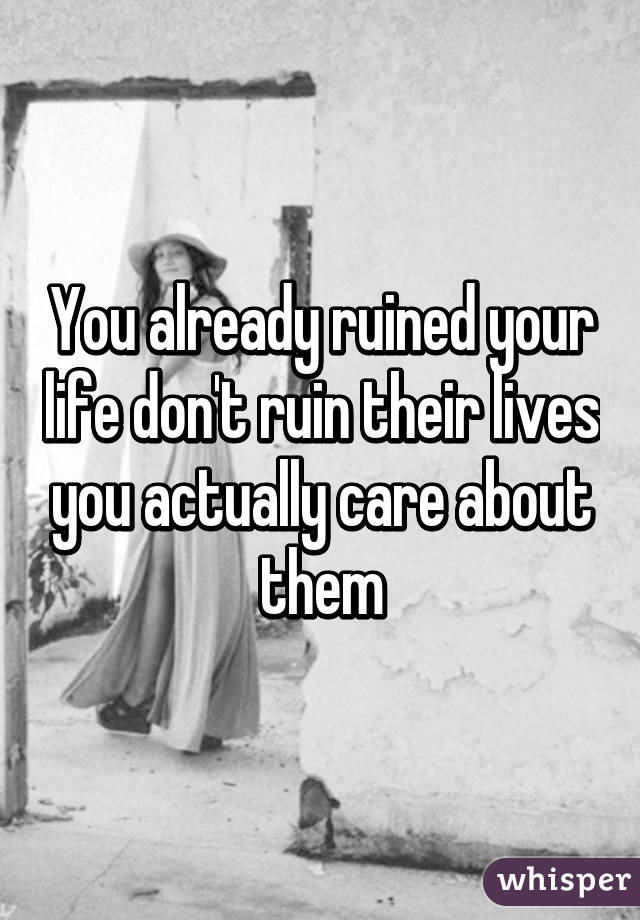 You already ruined your life don't ruin their lives you actually care about them