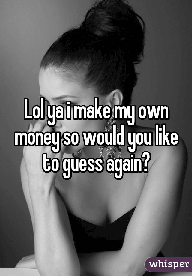 Lol ya i make my own money so would you like to guess again?