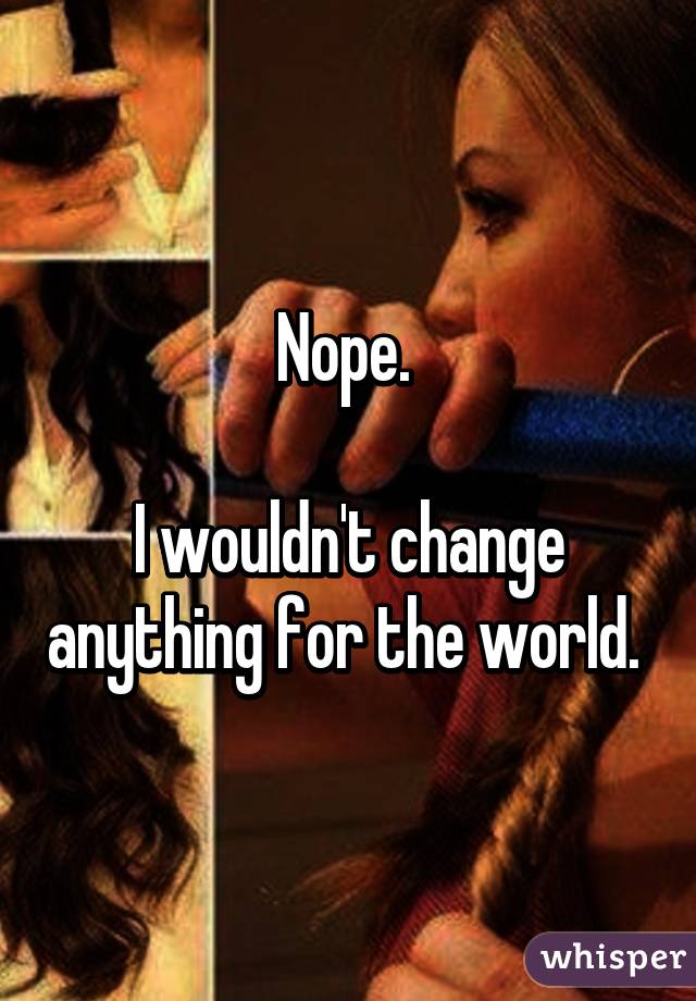Nope. 

I wouldn't change anything for the world. 