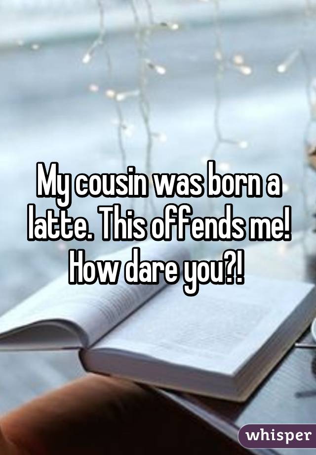 My cousin was born a latte. This offends me! How dare you?! 