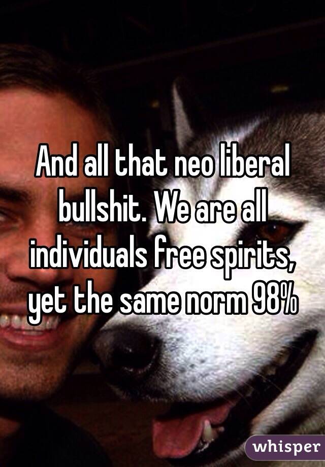 And all that neo liberal bullshit. We are all individuals free spirits, yet the same norm 98%