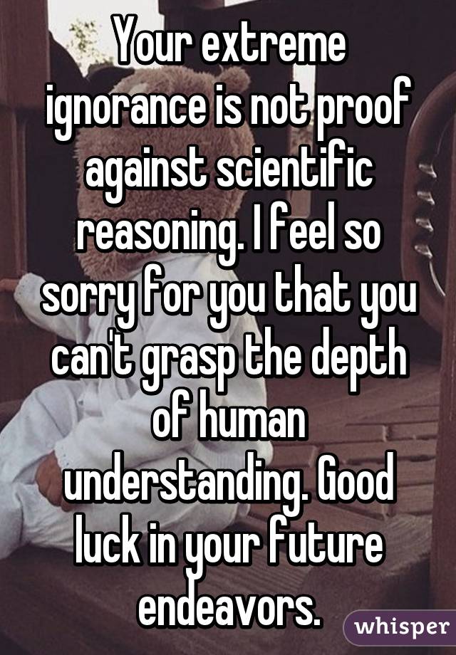 Your extreme ignorance is not proof against scientific reasoning. I feel so sorry for you that you can't grasp the depth of human understanding. Good luck in your future endeavors.