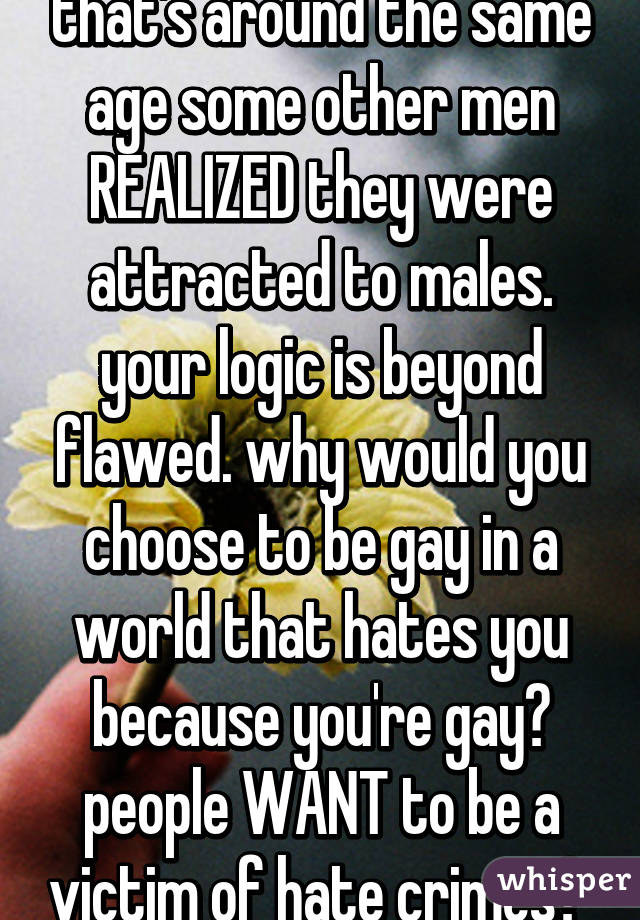 that's around the same age some other men REALIZED they were attracted to males. your logic is beyond flawed. why would you choose to be gay in a world that hates you because you're gay? people WANT to be a victim of hate crimes? 