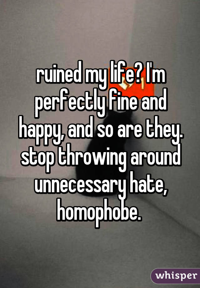 ruined my life? I'm perfectly fine and happy, and so are they. stop throwing around unnecessary hate, homophobe. 