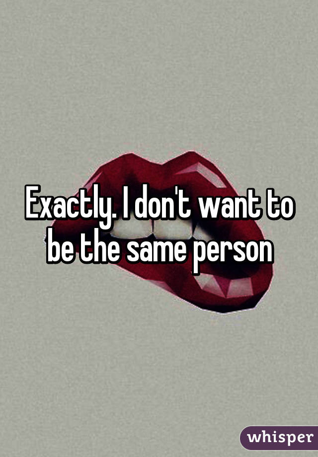 Exactly. I don't want to be the same person