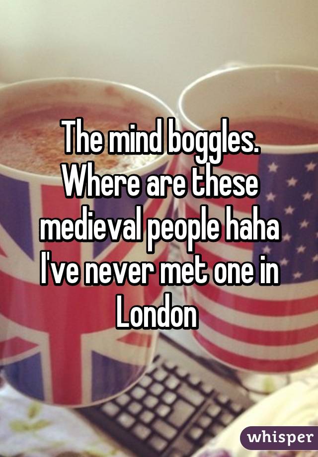 The mind boggles. Where are these medieval people haha I've never met one in London 