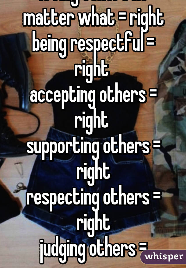 being nice = right
loving others no matter what = right
being respectful = right 
accepting others = right 
supporting others = right
respecting others = right
judging others = wrong
