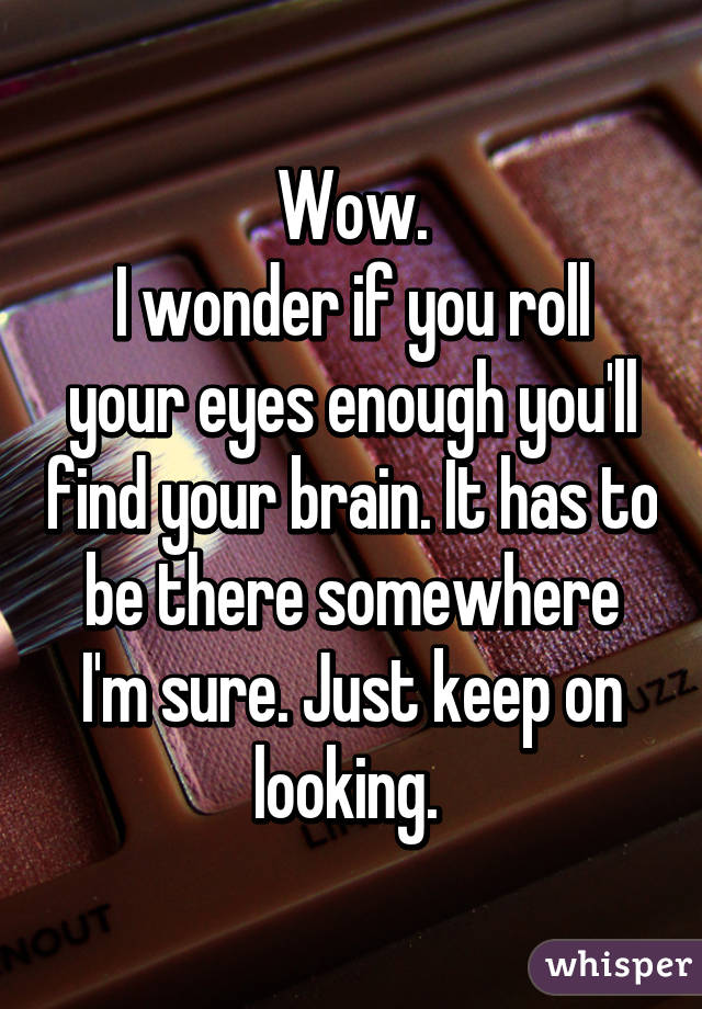 Wow.
I wonder if you roll your eyes enough you'll find your brain. It has to be there somewhere I'm sure. Just keep on looking. 