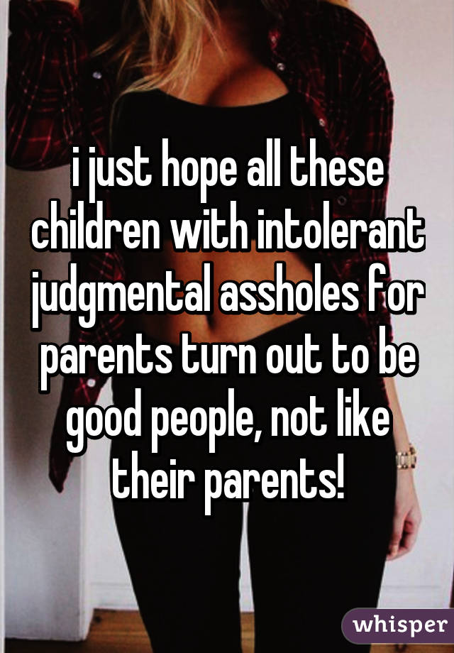 i just hope all these children with intolerant judgmental assholes for parents turn out to be good people, not like their parents!