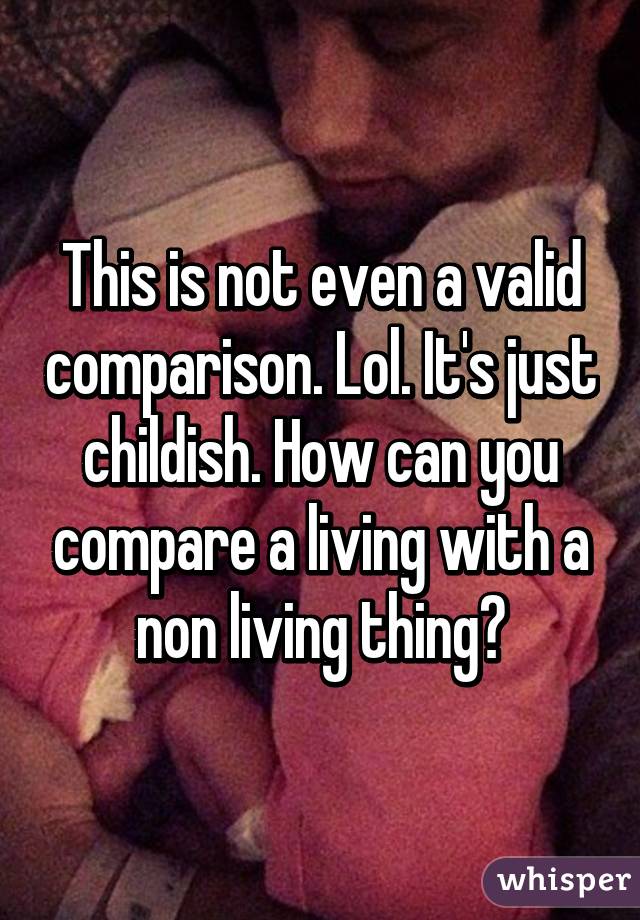 This is not even a valid comparison. Lol. It's just childish. How can you compare a living with a non living thing?