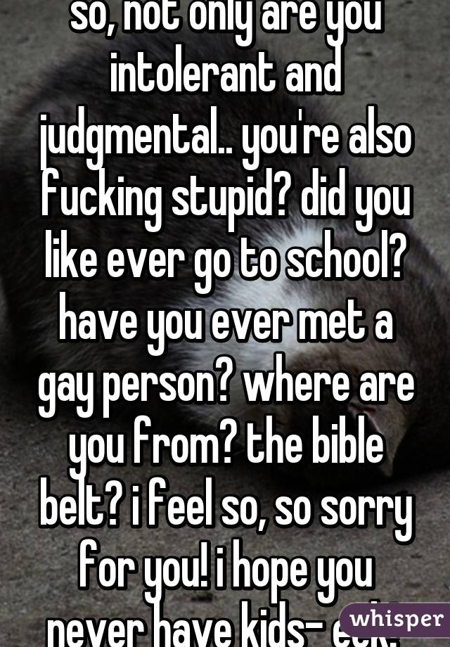 so, not only are you intolerant and judgmental.. you're also fucking stupid? did you like ever go to school? have you ever met a gay person? where are you from? the bible belt? i feel so, so sorry for you! i hope you never have kids- eek! 