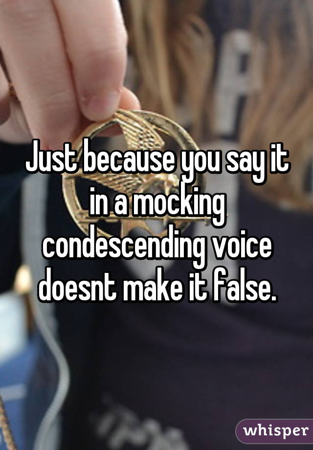 Just because you say it in a mocking condescending voice doesnt make it false.