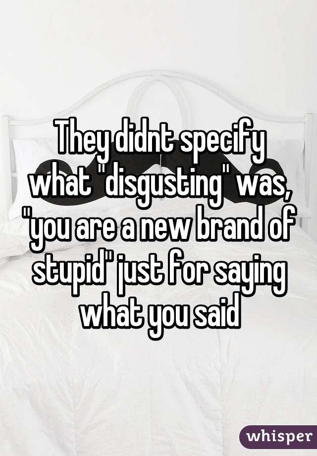 They didnt specify what "disgusting" was, "you are a new brand of stupid" just for saying what you said