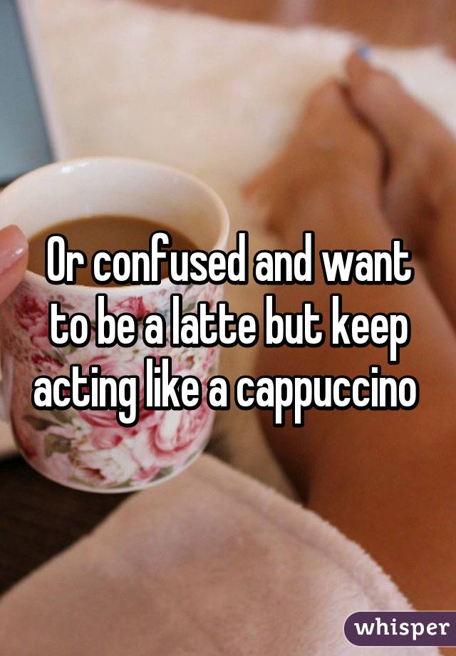 Or confused and want to be a latte but keep acting like a cappuccino 