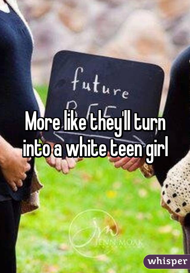 More like they'll turn into a white teen girl