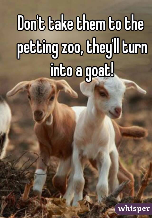 Don't take them to the petting zoo, they'll turn into a goat!