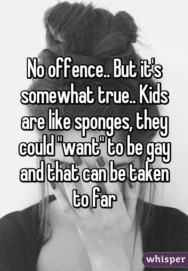 No offence.. But it's somewhat true.. Kids are like sponges, they could "want" to be gay and that can be taken to far