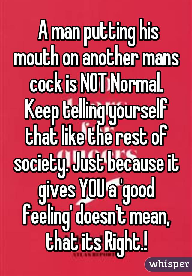  A man putting his mouth on another mans cock is NOT Normal. Keep telling yourself that like the rest of society. Just because it gives YOU a 'good feeling' doesn't mean, that its Right.!