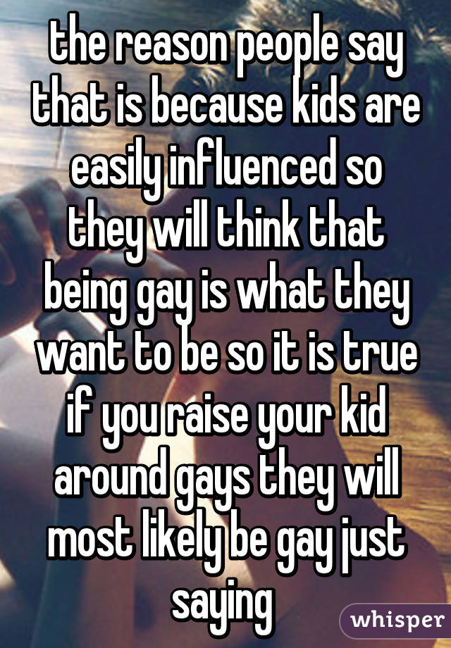 the reason people say that is because kids are easily influenced so they will think that being gay is what they want to be so it is true if you raise your kid around gays they will most likely be gay just saying 