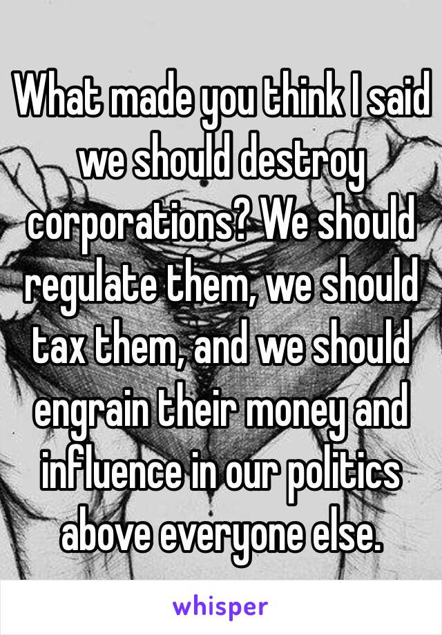 What made you think I said we should destroy corporations? We should regulate them, we should tax them, and we should engrain their money and influence in our politics above everyone else.