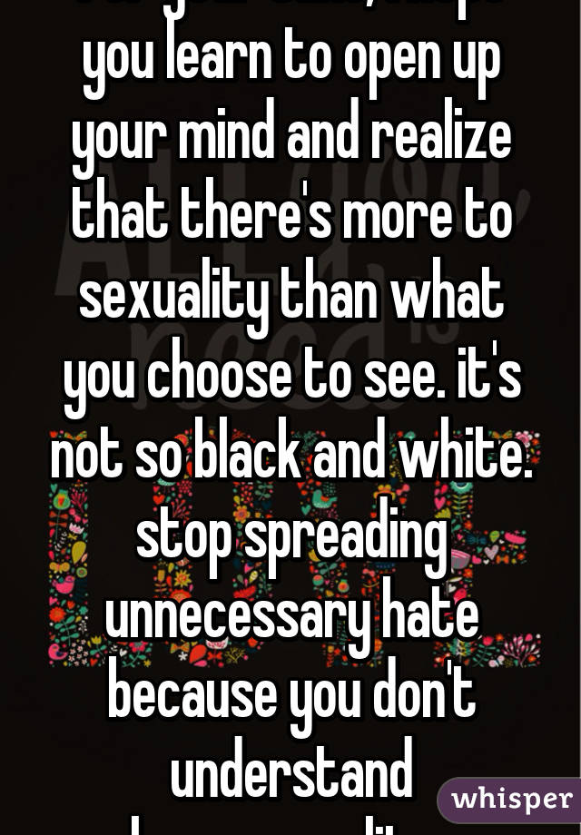 for your sake, I hope you learn to open up your mind and realize that there's more to sexuality than what you choose to see. it's not so black and white. stop spreading unnecessary hate because you don't understand homosexuality. 