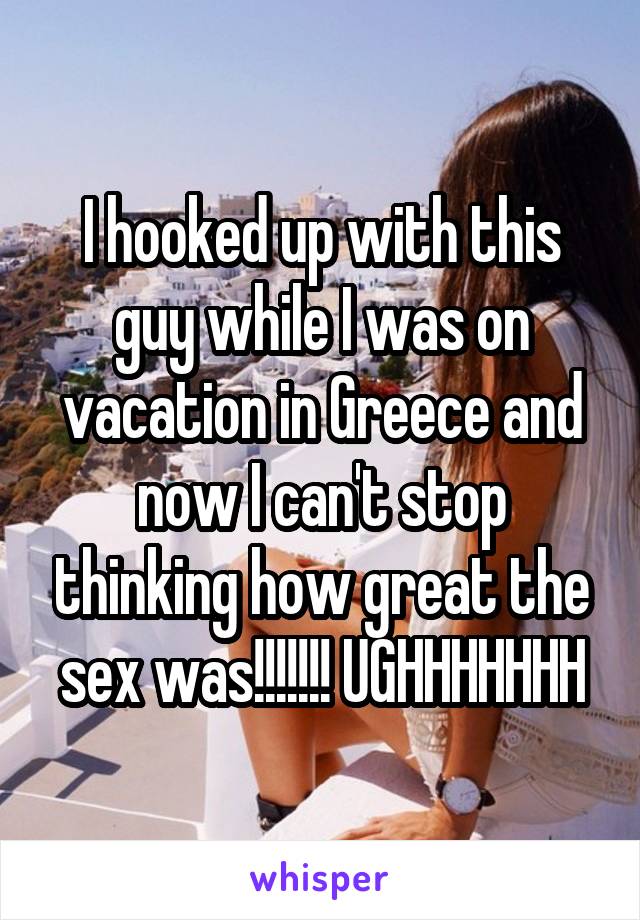 I hooked up with this guy while I was on vacation in Greece and now I can't stop thinking how great the sex was!!!!!!! UGHHHHHHH