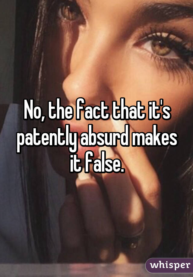 No, the fact that it's patently absurd makes it false.