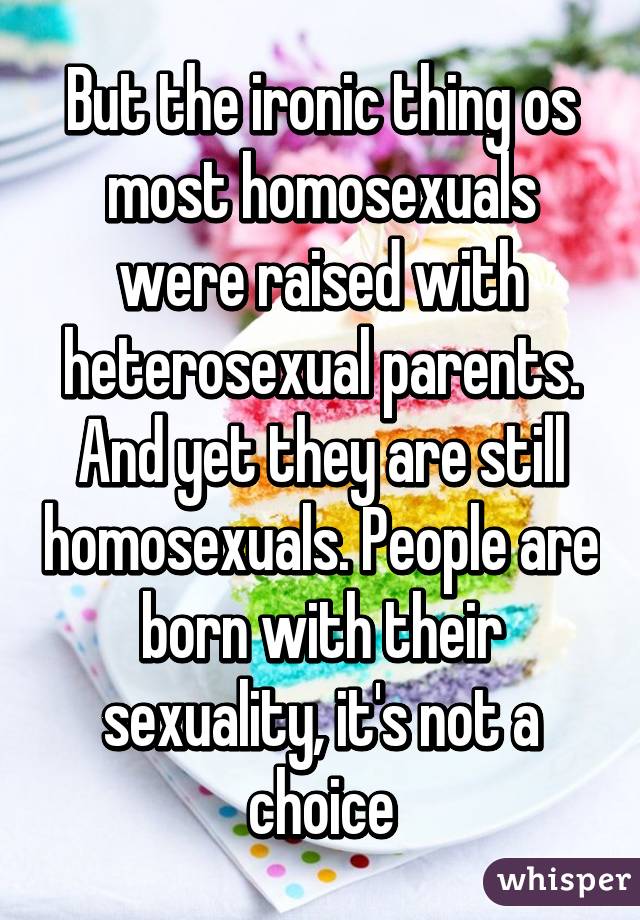 But the ironic thing os most homosexuals were raised with heterosexual parents. And yet they are still homosexuals. People are born with their sexuality, it's not a choice