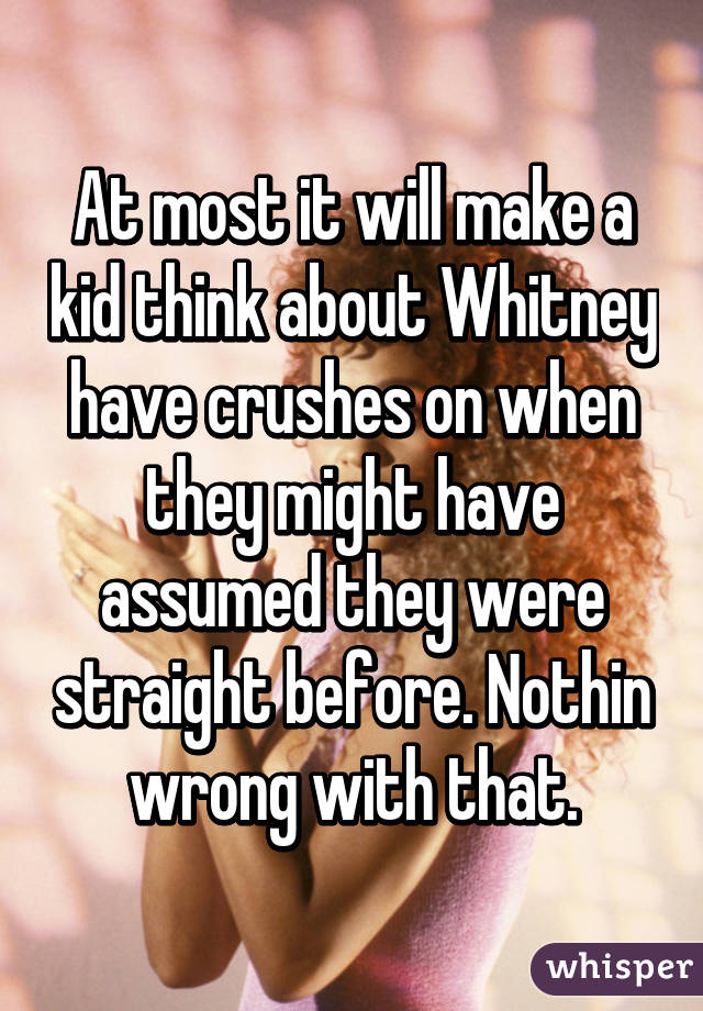 At most it will make a kid think about Whitney have crushes on when they might have assumed they were straight before. Nothin wrong with that.